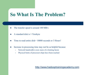 So What Is The Problem?
 The transfer speed is around 100 MB/s
 A standard disk is 1 Terabyte
 Time to read entire disk= 10000 seconds or 3 Hours!
 Increase in processing time may not be as helpful because
• Network bandwidth is now more of a limiting factor
• Physical limits of processor chips have been reached
http://www.hadooptrainingacademy.com
 