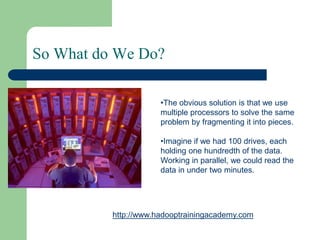 So What do We Do?
•The obvious solution is that we use
multiple processors to solve the same
problem by fragmenting it into pieces.
•Imagine if we had 100 drives, each
holding one hundredth of the data.
Working in parallel, we could read the
data in under two minutes.
http://www.hadooptrainingacademy.com
 