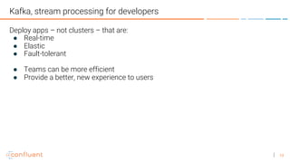 13
Kafka, stream processing for developers
Deploy apps – not clusters – that are:
● Real-time
● Elastic
● Fault-tolerant
● Teams can be more efficient
● Provide a better, new experience to users
 