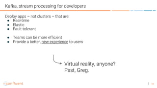 14
Kafka, stream processing for developers
Deploy apps – not clusters – that are:
● Real-time
● Elastic
● Fault-tolerant
● Teams can be more efficient
● Provide a better, new experience to users
Virtual reality, anyone?
Psst, Greg.
 