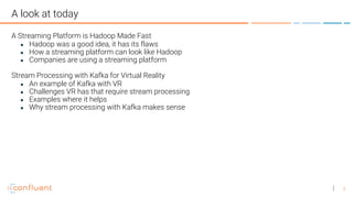 3
A look at today
A Streaming Platform is Hadoop Made Fast
● Hadoop was a good idea, it has its flaws
● How a streaming platform can look like Hadoop
● Companies are using a streaming platform
Stream Processing with Kafka for Virtual Reality
● An example of Kafka with VR
● Challenges VR has that require stream processing
● Examples where it helps
● Why stream processing with Kafka makes sense
 