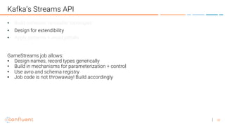 38
Kafka’s Streams API
• Build cohesive, re-usable topologies
• Design for extendibility
• Apply patterns + avoid pitfalls
GameStreams job allows:
• Design names, record types generically
• Build in mechanisms for parameterization + control
• Use avro and schema registry
• Job code is not throwaway! Build accordingly
 