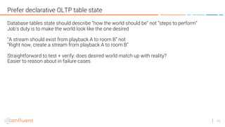 43
Prefer declarative OLTP table state
Database tables state should describe “how the world should be” not “steps to perform”
Job’s duty is to make the world look like the one desired
“A stream should exist from playback A to room B” not
“Right now, create a stream from playback A to room B”
Straightforward to test + verify: does desired world match up with reality?
Easier to reason about in failure cases
 