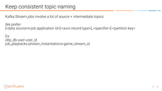 44
Keep consistent topic naming
Kafka Stream jobs involve a lot of source + intermediate topics
We prefer:
[<data source>|<job application id>]-<avro record type>[_<specifier>]-<partition key>
Ex:
oltp_db-user-user_id
job_playbacks-photon_instantiations-game_stream_id
 