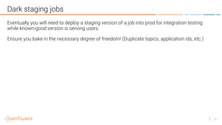 47
Dark staging jobs
Eventually you will need to deploy a staging version of a job into prod for integration testing
while known-good version is serving users.
Ensure you bake in the necessary degree of freedom! (Duplicate topics, application ids, etc.)
 