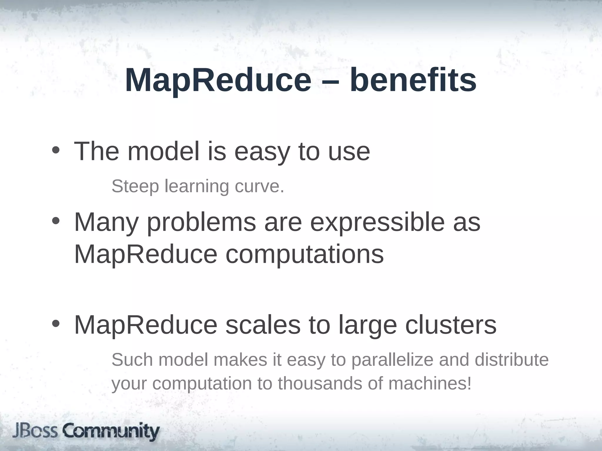 MapReduce – benefits

• The model is easy to use
    Steep learning curve.

• Many problems are expressible as
  MapReduce computations

• MapReduce scales to large clusters
    Such model makes it easy to parallelize and distribute
    your computation to thousands of machines!
 