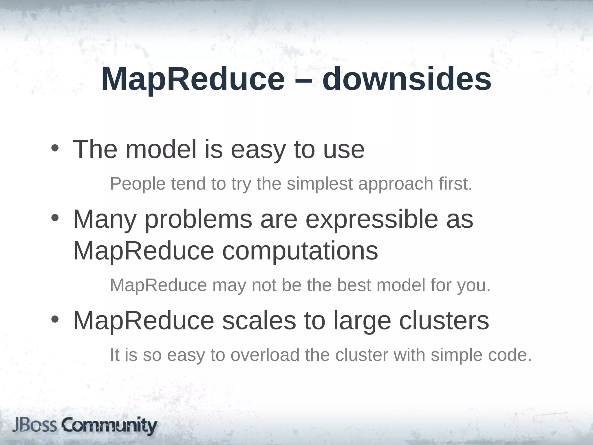 MapReduce – downsides

• The model is easy to use
    People tend to try the simplest approach first.

• Many problems are expressible as
  MapReduce computations
    MapReduce may not be the best model for you.

• MapReduce scales to large clusters
    It is so easy to overload the cluster with simple code.
 
