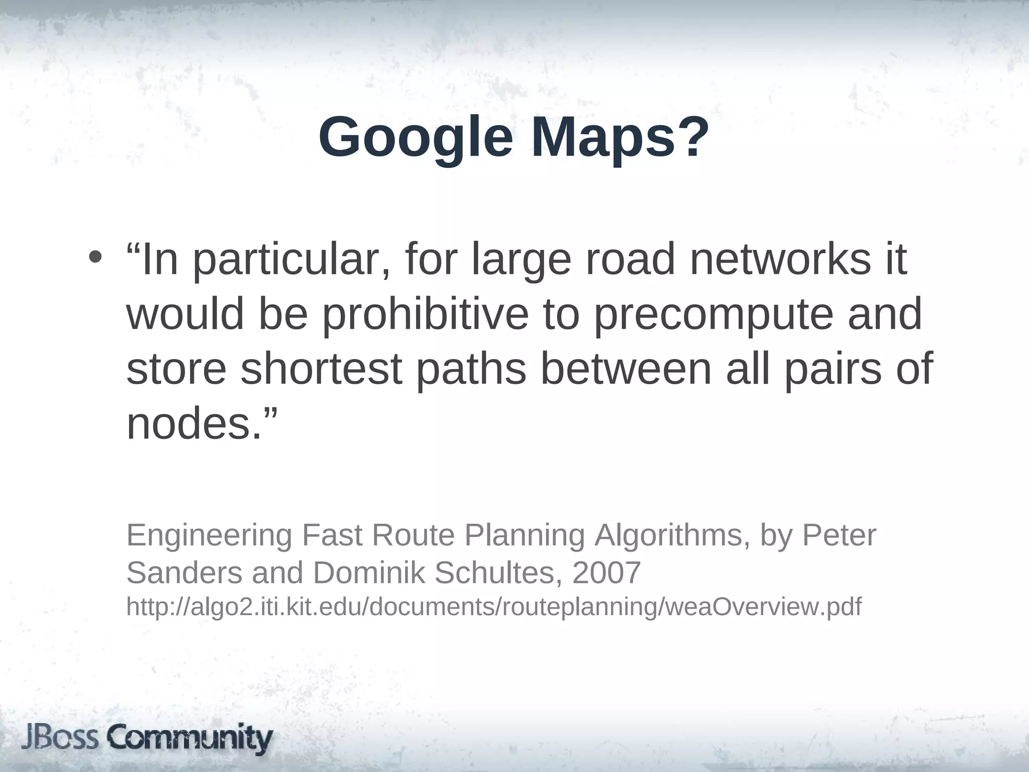 Google Maps?

• “In particular, for large road networks it
  would be prohibitive to precompute and
  store shortest paths between all pairs of
  nodes.”

  Engineering Fast Route Planning Algorithms, by Peter
  Sanders and Dominik Schultes, 2007
  http://algo2.iti.kit.edu/documents/routeplanning/weaOverview.pdf
 