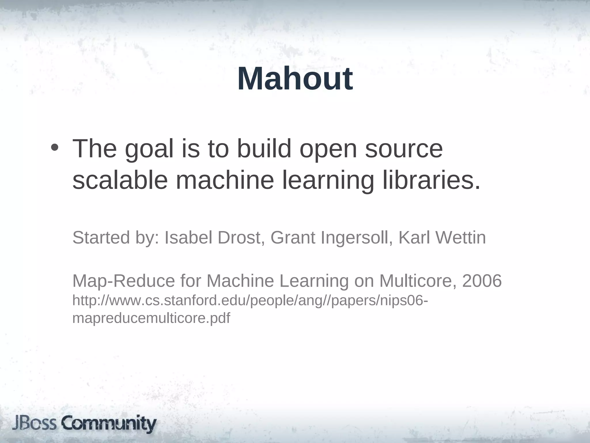 Mahout

• The goal is to build open source
  scalable machine learning libraries.

 Started by: Isabel Drost, Grant Ingersoll, Karl Wettin

 Map-Reduce for Machine Learning on Multicore, 2006
 http://www.cs.stanford.edu/people/ang//papers/nips06-
 mapreducemulticore.pdf
 