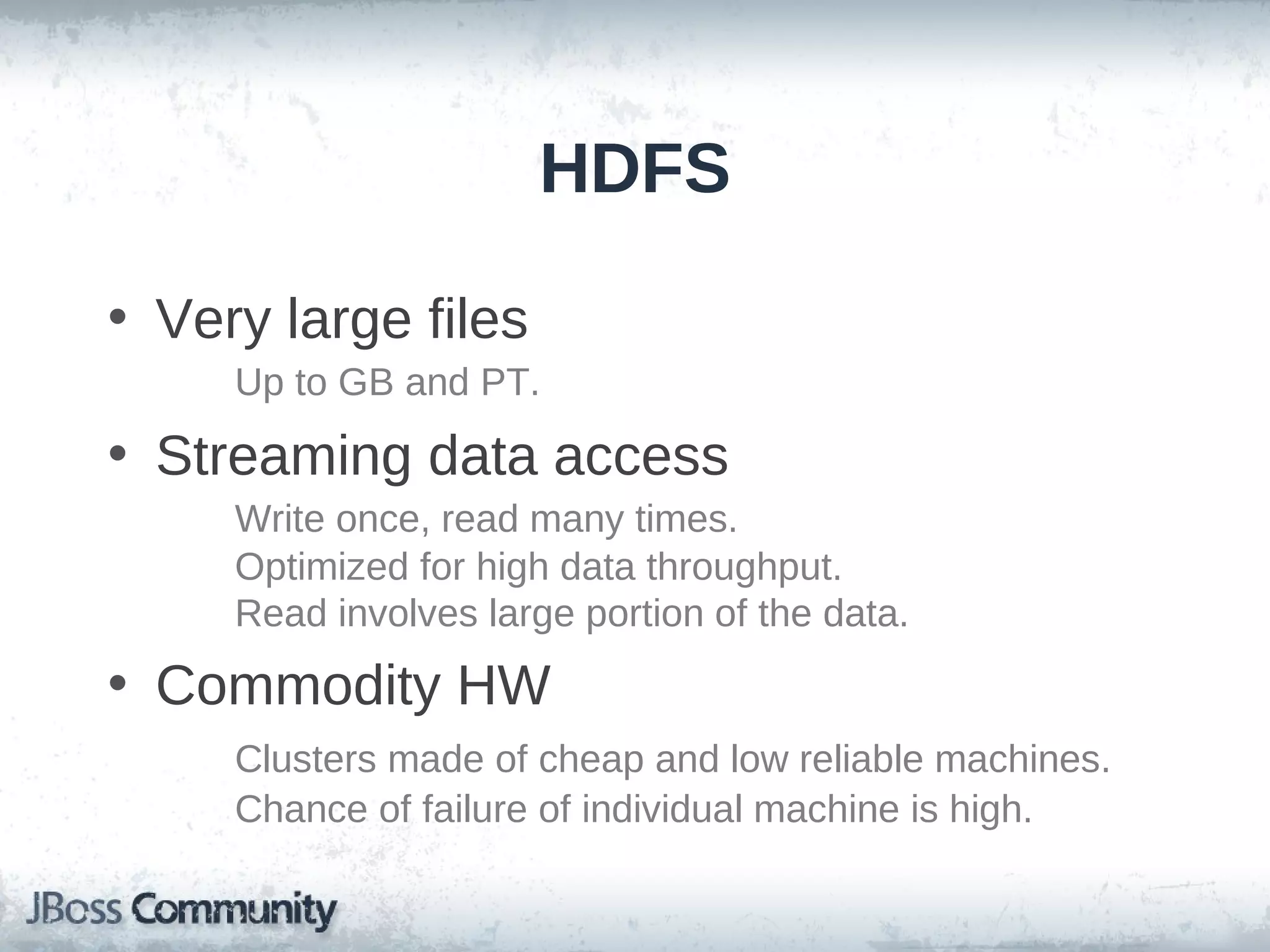 HDFS

• Very large files
     Up to GB and PT.
• Streaming data access
     Write once, read many times.
     Optimized for high data throughput.
     Read involves large portion of the data.
• Commodity HW
     Clusters made of cheap and low reliable machines.
     Chance of failure of individual machine is high.
 