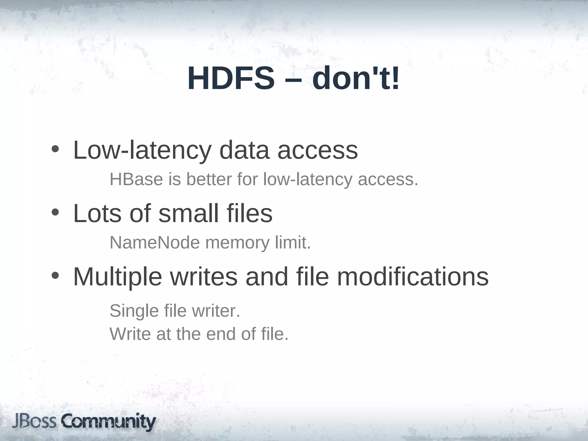 HDFS – don't!

• Low-latency data access
     HBase is better for low-latency access.
• Lots of small files
     NameNode memory limit.
• Multiple writes and file modifications
     Single file writer.
     Write at the end of file.
 