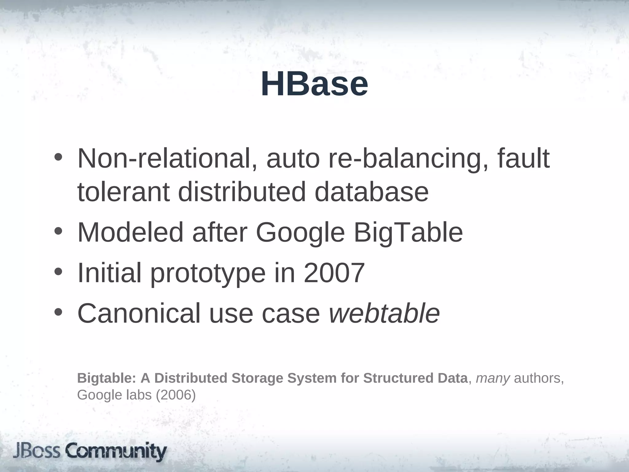 HBase

• Non-relational, auto re-balancing, fault
  tolerant distributed database
• Modeled after Google BigTable
• Initial prototype in 2007
• Canonical use case webtable

 Bigtable: A Distributed Storage System for Structured Data, many authors,
 Google labs (2006)
 