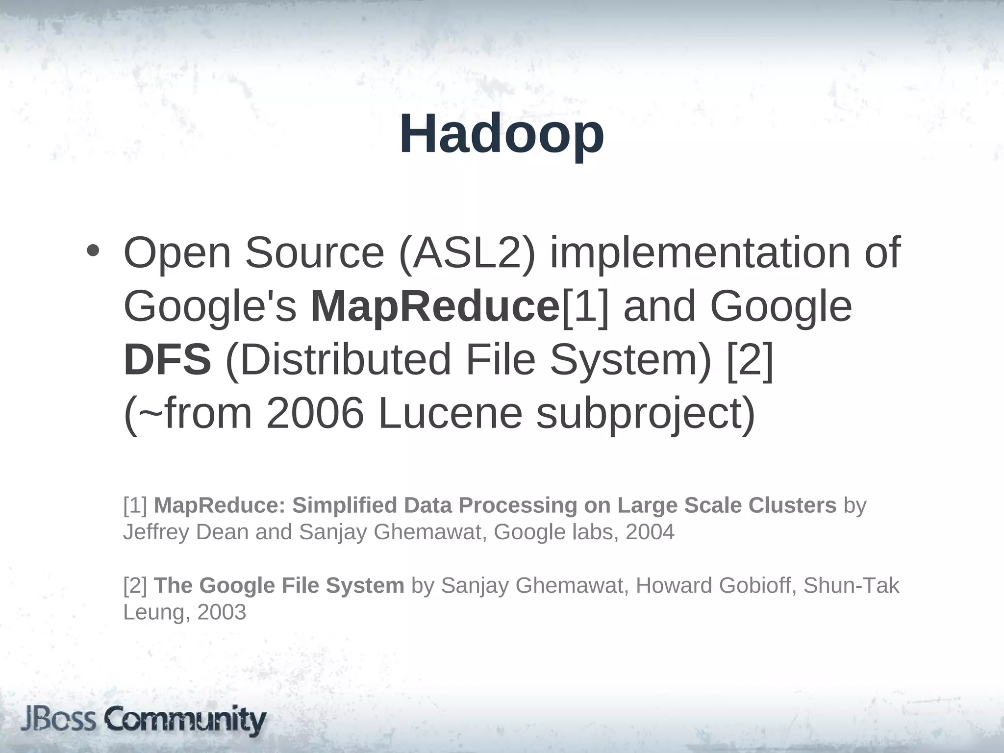 Hadoop

• Open Source (ASL2) implementation of
  Google's MapReduce[1] and Google
  DFS (Distributed File System) [2]
  (~from 2006 Lucene subproject)
 [1] MapReduce: Simplified Data Processing on Large Scale Clusters by
 Jeffrey Dean and Sanjay Ghemawat, Google labs, 2004

 [2] The Google File System by Sanjay Ghemawat, Howard Gobioff, Shun-Tak
 Leung, 2003
 