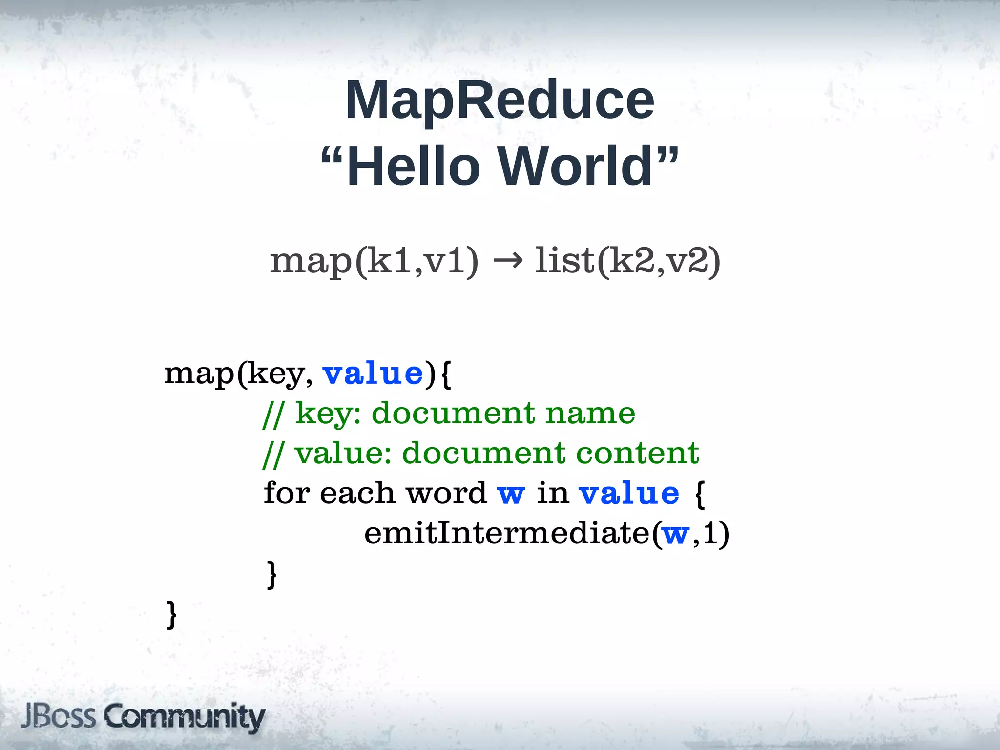 MapReduce
        “Hello World”
      map(k1,v1) → list(k2,v2)

map(key, value){
     // key: document name
     // value: document content
     for each word w in value {
            emitIntermediate(w,1)
     }
}
 