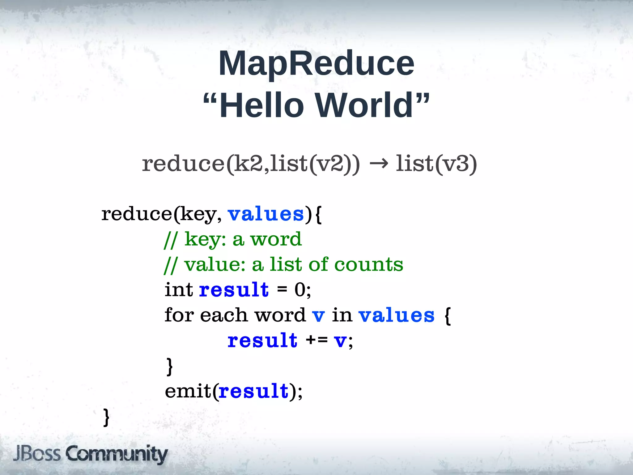 MapReduce
         “Hello World”
   reduce(k2,list(v2)) → list(v3)
reduce(key, values){
     // key: a word
     // value: a list of counts
     int result = 0;
     for each word v in values {
            result += v;
     }
     emit(result);
}
 