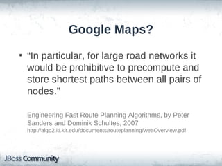 Google Maps?

• “In particular, for large road networks it
  would be prohibitive to precompute and
  store shortest paths between all pairs of
  nodes.”

  Engineering Fast Route Planning Algorithms, by Peter
  Sanders and Dominik Schultes, 2007
  http://algo2.iti.kit.edu/documents/routeplanning/weaOverview.pdf
 