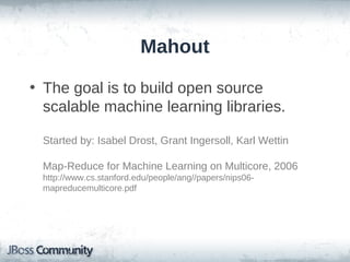Mahout

• The goal is to build open source
  scalable machine learning libraries.

 Started by: Isabel Drost, Grant Ingersoll, Karl Wettin

 Map-Reduce for Machine Learning on Multicore, 2006
 http://www.cs.stanford.edu/people/ang//papers/nips06-
 mapreducemulticore.pdf
 