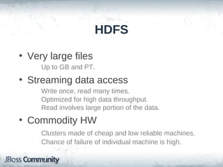 HDFS

• Very large files
     Up to GB and PT.
• Streaming data access
     Write once, read many times.
     Optimized for high data throughput.
     Read involves large portion of the data.
• Commodity HW
     Clusters made of cheap and low reliable machines.
     Chance of failure of individual machine is high.
 
