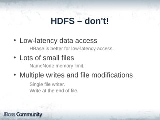 HDFS – don't!

• Low-latency data access
     HBase is better for low-latency access.
• Lots of small files
     NameNode memory limit.
• Multiple writes and file modifications
     Single file writer.
     Write at the end of file.
 