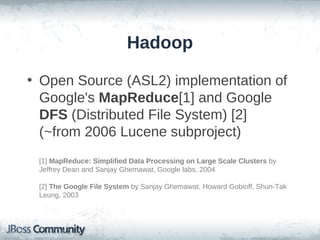 Hadoop

• Open Source (ASL2) implementation of
  Google's MapReduce[1] and Google
  DFS (Distributed File System) [2]
  (~from 2006 Lucene subproject)
 [1] MapReduce: Simplified Data Processing on Large Scale Clusters by
 Jeffrey Dean and Sanjay Ghemawat, Google labs, 2004

 [2] The Google File System by Sanjay Ghemawat, Howard Gobioff, Shun-Tak
 Leung, 2003
 