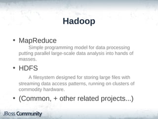 Hadoop

• MapReduce
      Simple programming model for data processing
 putting parallel large-scale data analysis into hands of
 masses.
• HDFS
      A filesystem designed for storing large files with
 streaming data access patterns, running on clusters of
 commodity hardware.
• (Common, + other related projects...)
 