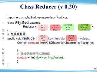 Class Reducer (v 0.20) class  MyRed   extends    Reducer <  ,  ,  ,  >  { //  全域變數區 public void  reduce  (  key, Iterable<  > values ,  Context  context )  throws IOException, InterruptedException  { //  區域變數與程式邏輯區 context. write(  NewKey, NewValue ); } } 1 2 3 4 5 6 7 8 9 INPUT  KEY Class OUTPUT VALUE Class OUTPUT KEY Class INPUT VALUE Class INPUT  KEY Class INPUT VALUE Class import org.apache.hadoop.mapreduce.Reducer; 