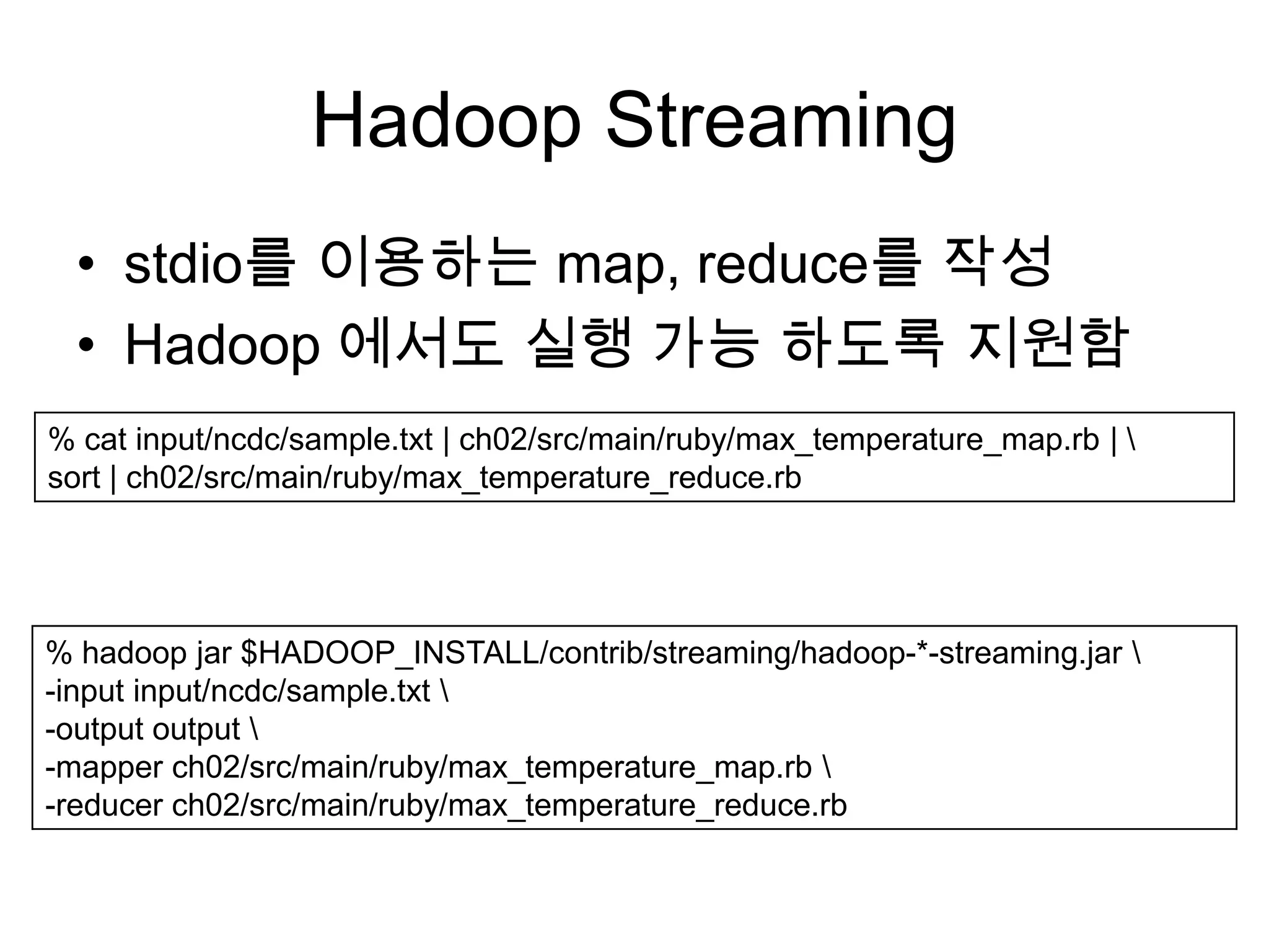 Hadoop Streaming
  • stdio를 이용하는 map, reduce를 작성
  • Hadoop 에서도 실행 가능 하도록 지원함
% cat input/ncdc/sample.txt | ch02/src/main/ruby/max_temperature_map.rb | 
sort | ch02/src/main/ruby/max_temperature_reduce.rb




% hadoop jar $HADOOP_INSTALL/contrib/streaming/hadoop-*-streaming.jar 
-input input/ncdc/sample.txt 
-output output 
-mapper ch02/src/main/ruby/max_temperature_map.rb 
-reducer ch02/src/main/ruby/max_temperature_reduce.rb
 