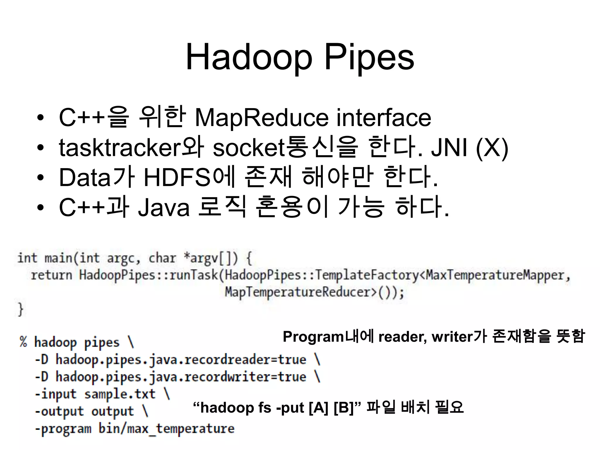 Hadoop Pipes
•   C++을 위한 MapReduce interface
•   tasktracker와 socket통신을 한다. JNI (X)
•   Data가 HDFS에 존재 해야만 한다.
•   C++과 Java 로직 혼용이 가능 하다.




                        Program내에 reader, writer가 존재함을 뜻함



              “hadoop fs -put [A] [B]” 파일 배치 필요
 