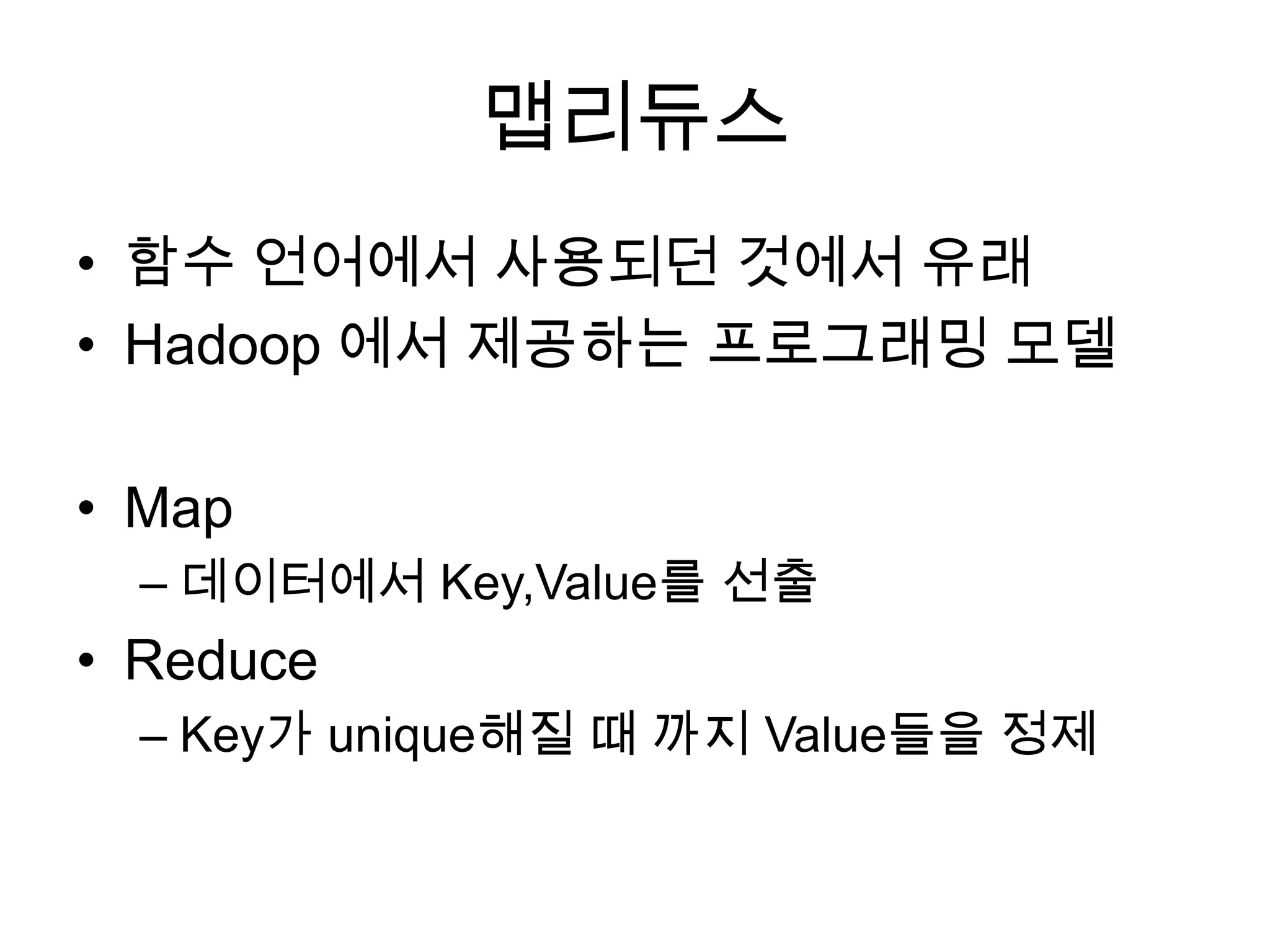 맵리듀스
• 함수 언어에서 사용되던 것에서 유래
• Hadoop 에서 제공하는 프로그래밍 모델

• Map
  – 데이터에서 Key,Value를 선출
• Reduce
  – Key가 unique해질 때 까지 Value들을 정제
 