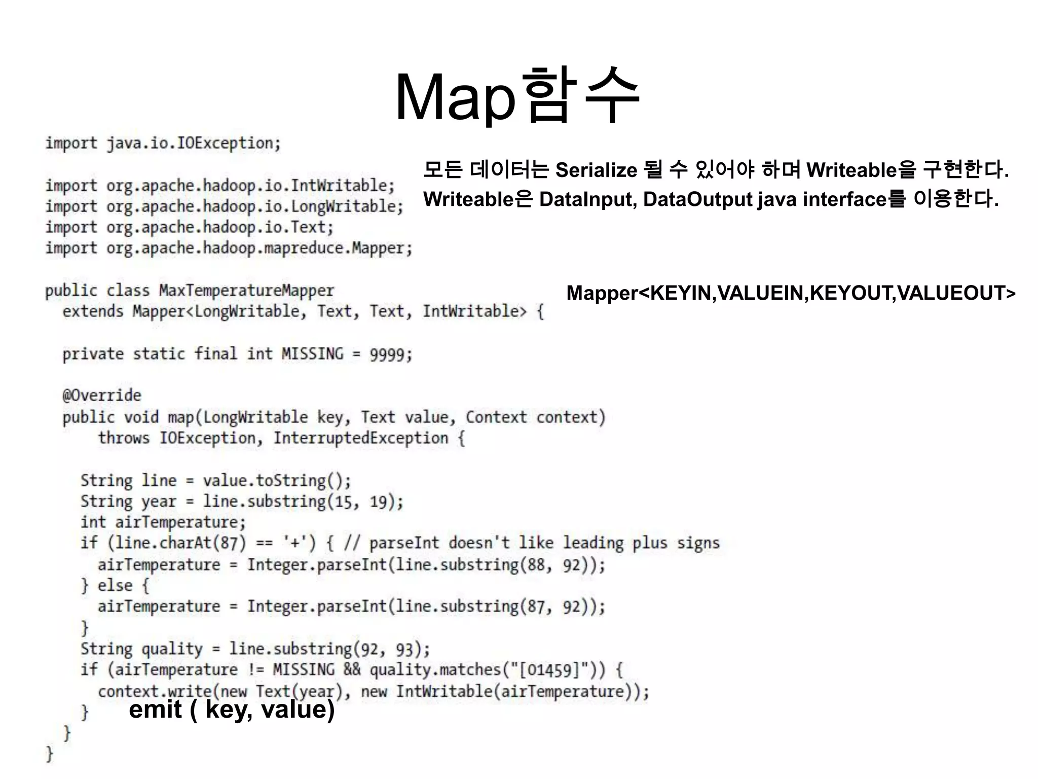 Map함수
                     모든 데이터는 Serialize 될 수 있어야 하며 Writeable을 구현한다.
                     Writeable은 DataInput, DataOutput java interface를 이용한다.



                                  Mapper<KEYIN,VALUEIN,KEYOUT,VALUEOUT>




emit ( key, value)
 