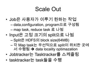 Scale Out
• Job은 사용자가 이루기 원하는 작업
  – data,configuration, program으로 구성됨
  – map task, reduce task 로 나뉨
• Input은 고정 크기의 split으로 나뉨
  – Split은 HDFS의 block size(64MB)
  – 각 Map task는 우선적으로 split이 위치한 곳에
    서 수행됨  data locality optimazation
• Jobtracker는 Tasktracker를 스케쥴링
• tasktracker는 task들을 수행
 