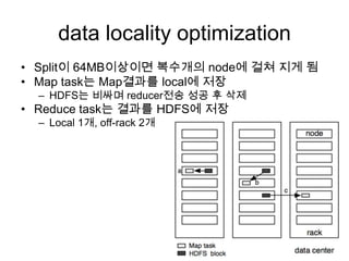 data locality optimization
• Split이 64MB이상이면 복수개의 node에 걸쳐 지게 됨
• Map task는 Map결과를 local에 저장
  – HDFS는 비싸며 reducer전송 성공 후 삭제
• Reduce task는 결과를 HDFS에 저장
  – Local 1개, off-rack 2개
 