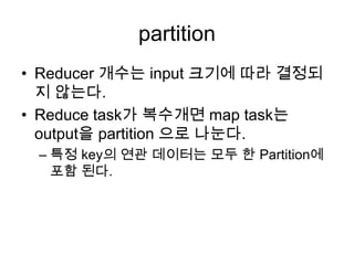 partition
• Reducer 개수는 input 크기에 따라 결정되
  지 않는다.
• Reduce task가 복수개면 map task는
  output을 partition 으로 나눈다.
 – 특정 key의 연관 데이터는 모두 한 Partition에
   포함 된다.
 