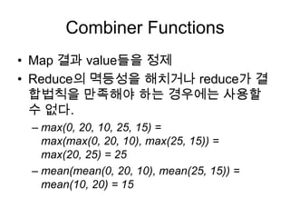 Combiner Functions
• Map 결과 value들을 정제
• Reduce의 멱등성을 해치거나 reduce가 결
  합법칙을 만족해야 하는 경우에는 사용할
  수 없다.
 – max(0, 20, 10, 25, 15) =
   max(max(0, 20, 10), max(25, 15)) =
   max(20, 25) = 25
 – mean(mean(0, 20, 10), mean(25, 15)) =
   mean(10, 20) = 15
 
