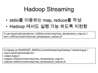 Hadoop Streaming
  • stdio를 이용하는 map, reduce를 작성
  • Hadoop 에서도 실행 가능 하도록 지원함
% cat input/ncdc/sample.txt | ch02/src/main/ruby/max_temperature_map.rb | 
sort | ch02/src/main/ruby/max_temperature_reduce.rb




% hadoop jar $HADOOP_INSTALL/contrib/streaming/hadoop-*-streaming.jar 
-input input/ncdc/sample.txt 
-output output 
-mapper ch02/src/main/ruby/max_temperature_map.rb 
-reducer ch02/src/main/ruby/max_temperature_reduce.rb
 