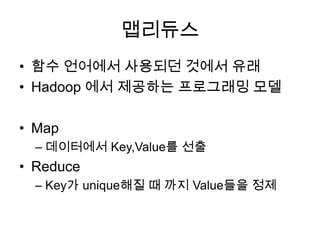 맵리듀스
• 함수 언어에서 사용되던 것에서 유래
• Hadoop 에서 제공하는 프로그래밍 모델

• Map
  – 데이터에서 Key,Value를 선출
• Reduce
  – Key가 unique해질 때 까지 Value들을 정제
 