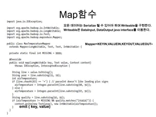 Map함수
                     모든 데이터는 Serialize 될 수 있어야 하며 Writeable을 구현한다.
                     Writeable은 DataInput, DataOutput java interface를 이용한다.



                                  Mapper<KEYIN,VALUEIN,KEYOUT,VALUEOUT>




emit ( key, value)
 