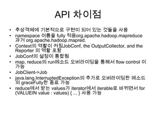 API 차이점
• 추상객체에 기본적으로 구현이 되어 있는 것들을 사용
• namespace 이름을 fully 적음org.apache.hadoop.mapreduce
  과거 org.apache.hadoop.mapred.
• Context의 역활이 커짐JobConf, the OutputCollector, and the
  Reporter 의 역활 포함
• JobConf의 설정이 통합됨
• map, reduce의 run메소드 오버라이딩을 통해서 flow control 이
  가능
• JobClient->Job
• java.lang.InterruptedException의 추가로 오버라이딩한 메소드
  의 graceFully한 종료 가능
• reduce에서 받는 values가 iterator에서 iterable로 바뀌면서 for
  (VALUEIN value : values) { ... } 사용 가능
 