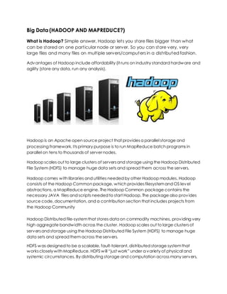 Big Data (HADOOP AND MAPREDUCE?)
What is Hadoop? Simple answer, Hadoop lets you store files bigger than what
can be stored on one particular node or server. So you can store very, very
large files and many files on multiple servers/computers in a distributed fashion.
Advantages of Hadoop include affordability (it runs on industry standard hardware and
agility (store any data, run any analysis).
Hadoop is an Apache open source project that providesa parallel storage and
processing framework. Itsprimary purpose is to run MapReduce batch programs in
parallel on tens to thousands of server nodes.
Hadoop scales out to large clusters of serversand storage using the Hadoop Distributed
File System (HDFS) to manage huge data sets and spread them across the servers.
Hadoop comes with libraries and utilities needed by other Hadoop modules. Hadoop
consists of the Hadoop Common package, which providesfilesystemand OS level
abstractions, a MapReduce engine. The Hadoop Common package contains the
necessary JAVA files and scripts needed to start Hadoop. The package also provides
source code, documentation, and a contribution section that includes projects from
the Hadoop Community
Hadoop Distributed file-systemthat stores data on commodity machines, providing very
high aggregate bandwidth across the cluster. Hadoop scales out to large clustersof
serversand storage using the Hadoop Distributed File System (HDFS) to manage huge
data sets and spread them across the servers.
HDFS was designed to be a scalable, fault-tolerant, distributed storage systemthat
workscloselywith MapReduce. HDFS will “just work” under a variety of physical and
systemic circumstances. By distributing storage and computation across many servers,
 