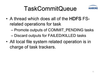 TaskCommitQueue
• A thread which does all of the HDFS FS-
  related operations for task
  – Promote outputs of COMMIT_PENDING tasks
  – Discard outputs for FAILED/KILLED tasks
• All local file system related operation is in
  charge of task trackers.




                                                  11
 