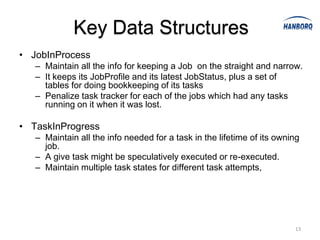 Key Data Structures
• JobInProcess
   – Maintain all the info for keeping a Job on the straight and narrow.
   – It keeps its JobProfile and its latest JobStatus, plus a set of
     tables for doing bookkeeping of its tasks
   – Penalize task tracker for each of the jobs which had any tasks
     running on it when it was lost.

• TaskInProgress
   – Maintain all the info needed for a task in the lifetime of its owning
     job.
   – A give task might be speculatively executed or re-executed.
   – Maintain multiple task states for different task attempts,




                                                                        13
 
