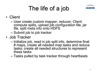 The life of a job
• Client
  – User create custom mapper, reducer; Client
    compute splits, upload job configuration file, jar
    file, split meta info onto HDFS
  – Submit job to job tracker
• Job Tracker
  – Initialize job, read in job split info, determine final
    # maps, create all needed map tasks and reduce
    tasks; create all needed structures to represent
    these tasks
  – Tasks pulled by task tracker through heartbeats


                                                          16
 