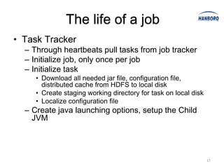 The life of a job
• Task Tracker
  – Through heartbeats pull tasks from job tracker
  – Initialize job, only once per job
  – Initialize task
     • Download all needed jar file, configuration file,
       distributed cache from HDFS to local disk
     • Create staging working directory for task on local disk
     • Localize configuration file
  – Create java launching options, setup the Child
    JVM




                                                                 17
 
