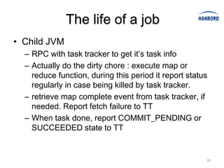 The life of a job
• Child JVM
  – RPC with task tracker to get it’s task info
  – Actually do the dirty chore : execute map or
    reduce function, during this period it report status
    regularly in case being killed by task tracker.
  – retrieve map complete event from task tracker, if
    needed. Report fetch failure to TT
  – When task done, report COMMIT_PENDING or
    SUCCEEDED state to TT


                                                       18
 