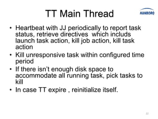 TT Main Thread
• Heartbeat with JJ periodically to report task
  status, retrieve directives which includs
  launch task action, kill job action, kill task
  action
• Kill unresponsive task within configured time
  period
• If there isn’t enough disk space to
  accommodate all running task, pick tasks to
  kill
• In case TT expire , reinitialize itself.


                                                   22
 