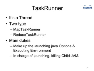 TaskRunner
• It’s a Thread
• Two type
  – MapTaskRunner
  – ReduceTaskRunner
• Main duties
  – Make up the launching java Options &
    Executing Environment
  – In charge of launching, killing Child JVM.


                                                 26
 