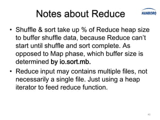 Notes about Reduce
• Shuffle & sort take up % of Reduce heap size
  to buffer shuffle data, because Reduce can’t
  start until shuffle and sort complete. As
  opposed to Map phase, which buffer size is
  determined by io.sort.mb.
• Reduce input may contains multiple files, not
  necessarily a single file. Just using a heap
  iterator to feed reduce function.


                                              40
 