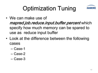 Optimization Tuning
• We can make use of
  mapred.job.reduce.input.buffer.percent which
  specify how much memory can be spared to
  use as reduce input buffer
• Look at the difference between the following
  cases
  – Case-1
  – Case-2
  – Case-3

                                                 42
 