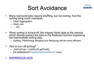 Sort Avoidance
• Many real-world jobs require shuffling, but not sorting. And the
  sorting bring much overhead.
    – Hash Aggregation
    – Hash Join
    – … etc.

• When sorting is turned off, the mapper feeds data to the reducer
  which directly passes the data to the Reduce() function bypassing
  the intermediate sorting step.
    – Spilling, Partitioning, Merging and Reducing will be more efficient.

• How to turn off sorting?
    – JobConf job = (JobConf) getConf();
    – job.setBoolean("mapred.sort.avoidance", true);

• MAPREDUCE-4039
 