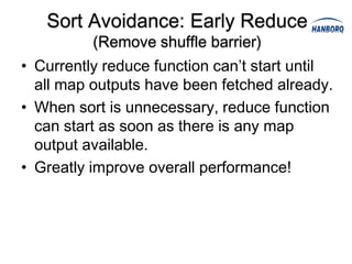 Sort Avoidance: Early Reduce
          (Remove shuffle barrier)
• Currently reduce function can’t start until
  all map outputs have been fetched already.
• When sort is unnecessary, reduce function
  can start as soon as there is any map
  output available.
• Greatly improve overall performance!
 